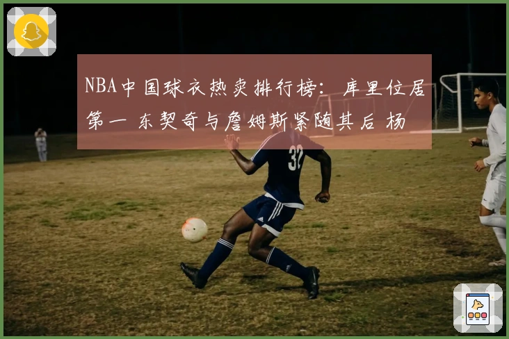 NBA中国球衣热卖排行榜：库里位居第一 东契奇与詹姆斯紧随其后 杨瀚森位列第五