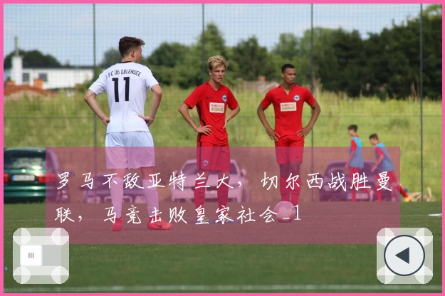 罗马不敌亚特兰大，切尔西战胜曼联，马竞击败皇家社会_1