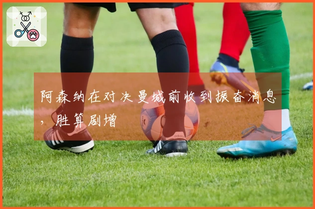 阿森纳在对决曼城前收到振奋消息，胜算剧增