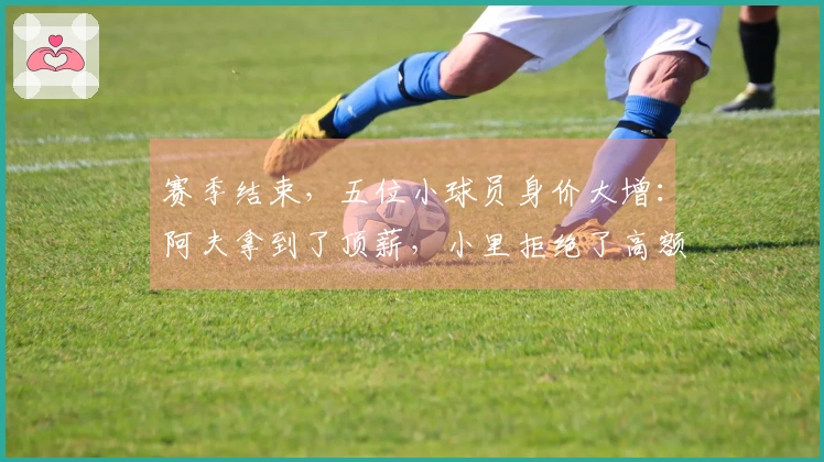赛季结束，五位小球员身价大增：阿夫拿到了顶薪，小里拒绝了高额合同选择正确