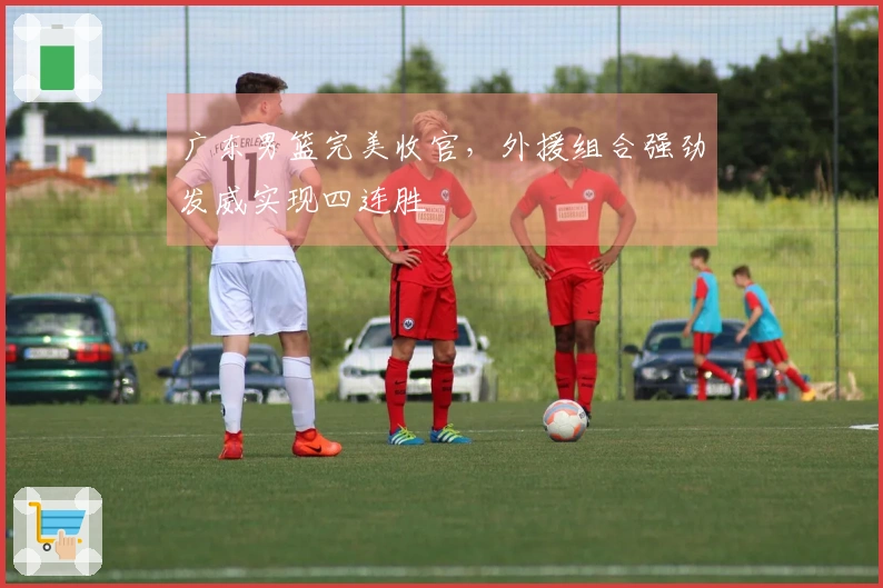 广东男篮完美收官，外援组合强劲发威实现四连胜