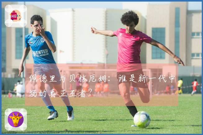 佩德里与贝林厄姆：谁是新一代中场的真正王者？