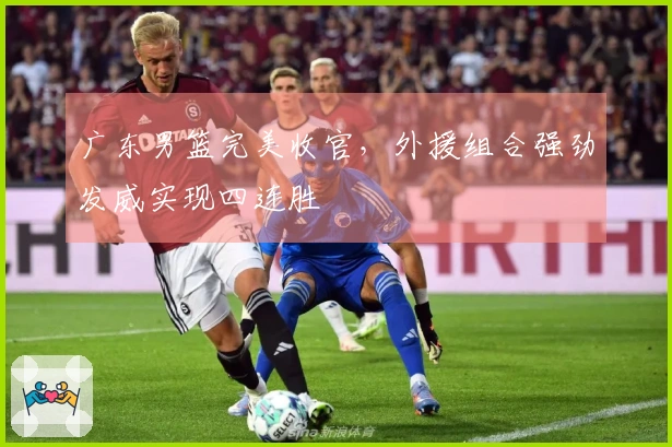 广东男篮完美收官，外援组合强劲发威实现四连胜