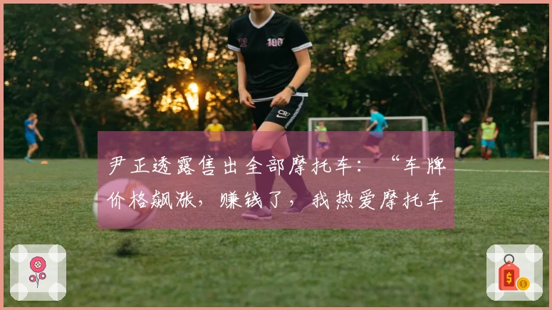 尹正透露售出全部摩托车：“车牌价格飙涨，赚钱了，我热爱摩托车”