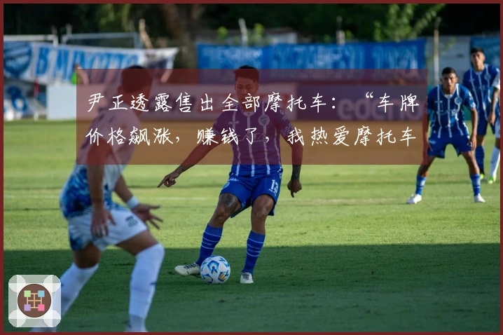 尹正透露售出全部摩托车：“车牌价格飙涨，赚钱了，我热爱摩托车”