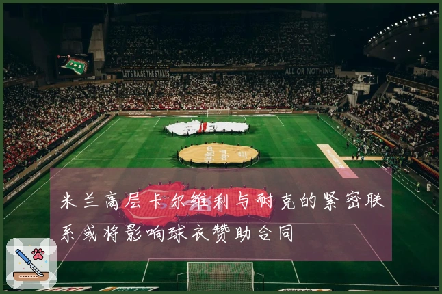 米兰高层卡尔维利与耐克的紧密联系或将影响球衣赞助合同