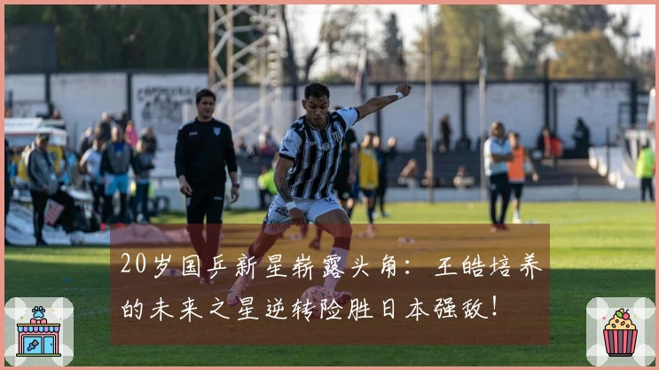 20岁国乒新星崭露头角：王皓培养的未来之星逆转险胜日本强敌！