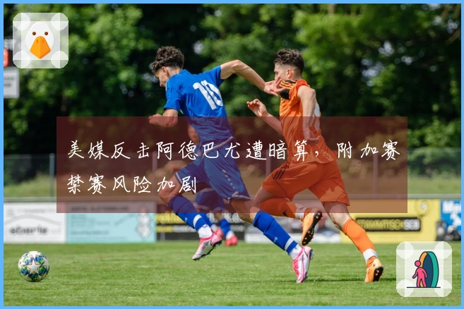 美媒反击阿德巴尤遭暗算，附加赛禁赛风险加剧