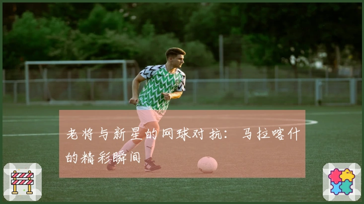 老将与新星的网球对抗：马拉喀什的精彩瞬间