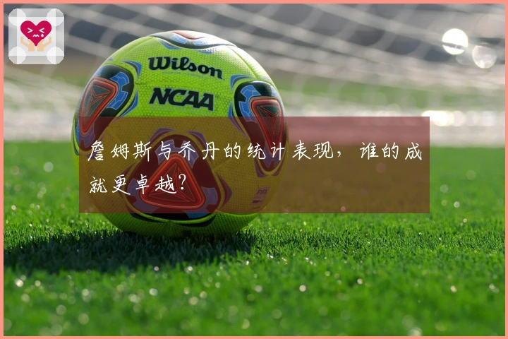 詹姆斯与乔丹的统计表现，谁的成就更卓越？