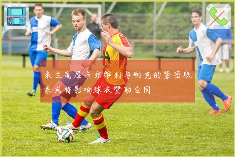 米兰高层卡尔维利与耐克的紧密联系或将影响球衣赞助合同