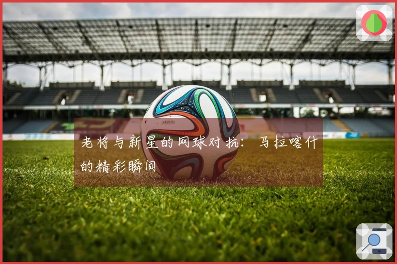 老将与新星的网球对抗：马拉喀什的精彩瞬间