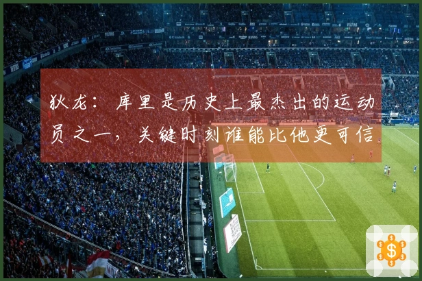 狄龙：库里是历史上最杰出的运动员之一，关键时刻谁能比他更可信赖？
