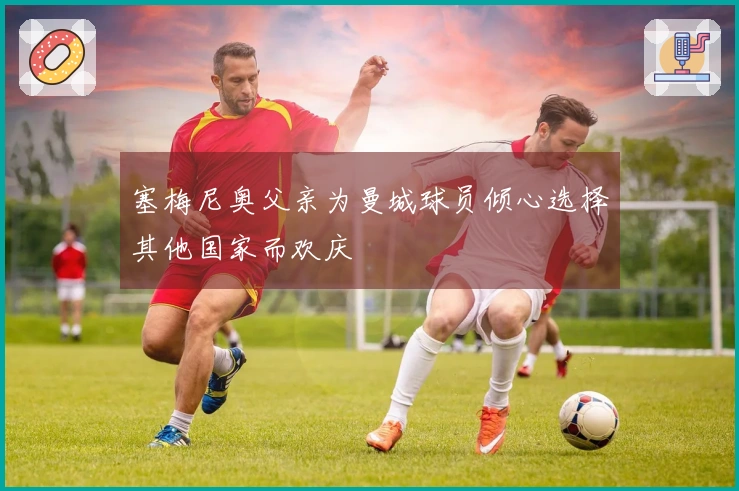 塞梅尼奥父亲为曼城球员倾心选择其他国家而欢庆