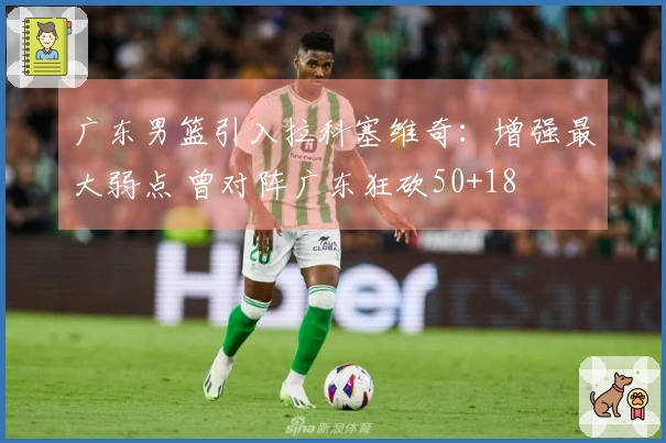 广东男篮引入拉科塞维奇：增强最大弱点 曾对阵广东狂砍50+18